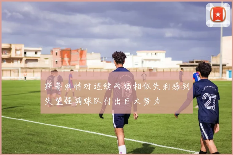 斯普利特对连续两场相似失利感到失望强调球队付出巨大努力