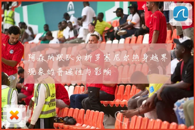 阿森纳跟队分析罗塞尼尔热身越界现象的普遍性与影响