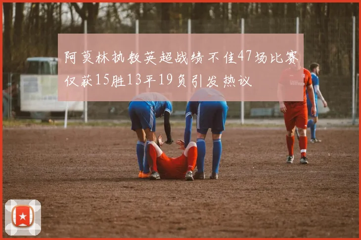 阿莫林执教英超战绩不佳47场比赛仅获15胜13平19负引发热议