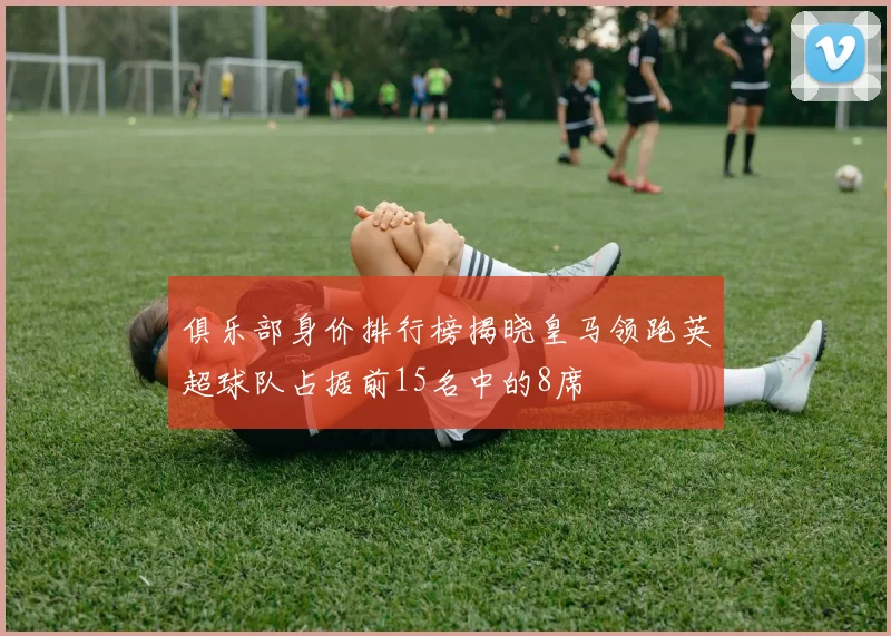 俱乐部身价排行榜揭晓皇马领跑英超球队占据前15名中的8席