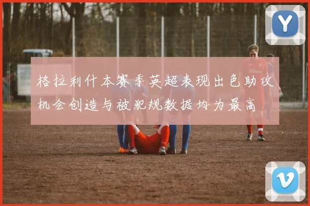 格拉利什本赛季英超表现出色助攻机会创造与被犯规数据均为最高