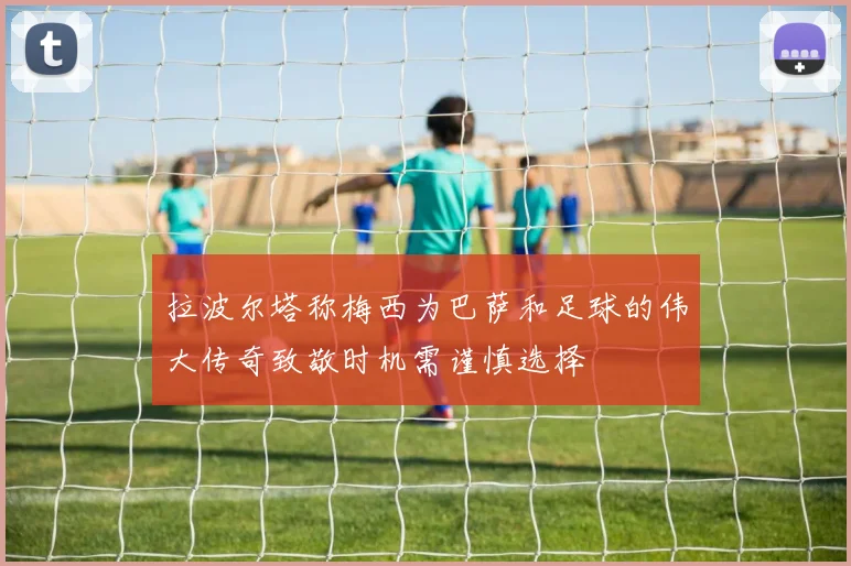 拉波尔塔称梅西为巴萨和足球的伟大传奇致敬时机需谨慎选择