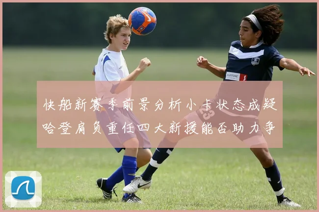 快船新赛季前景分析小卡状态成疑哈登肩负重任四大新援能否助力争冠