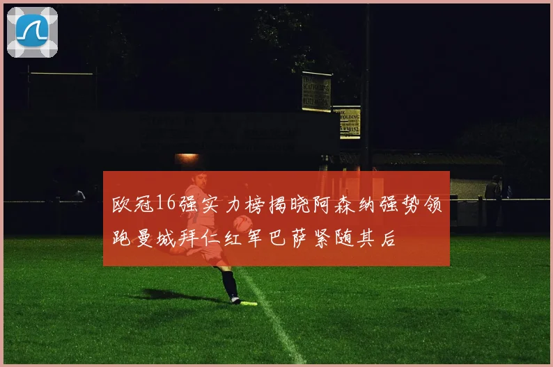欧冠16强实力榜揭晓阿森纳强势领跑曼城拜仁红军巴萨紧随其后