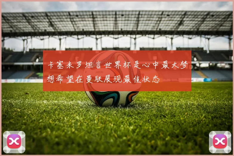 卡塞米罗坦言世界杯是心中最大梦想希望在曼联展现最佳状态