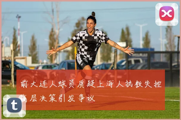前大连人球员质疑上海人执教失控高层决策引发争议