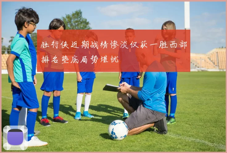 独行侠近期战绩惨淡仅获一胜西部排名垫底局势堪忧