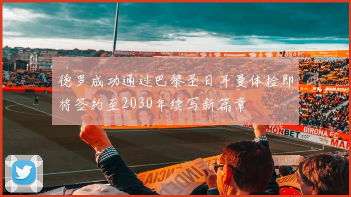 德罗成功通过巴黎圣日耳曼体检即将签约至2030年续写新篇章