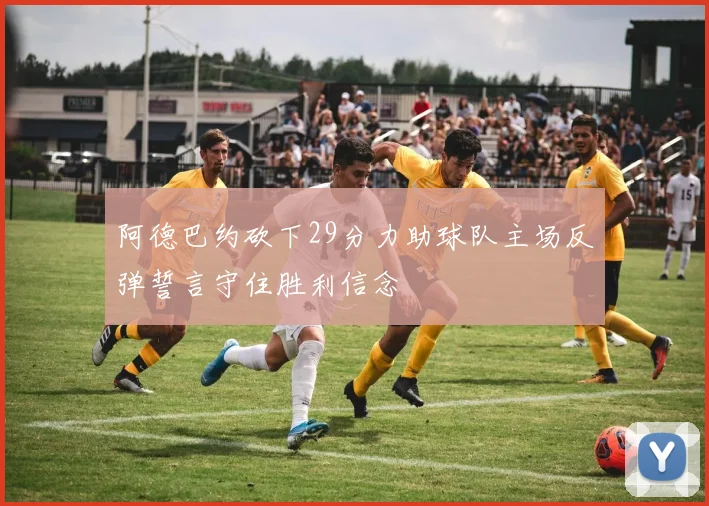 阿德巴约砍下29分力助球队主场反弹誓言守住胜利信念