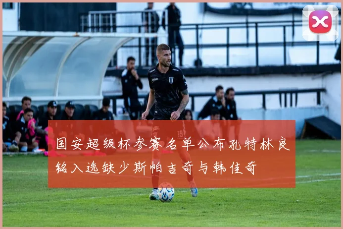 国安超级杯参赛名单公布孔特林良铭入选缺少斯帕吉奇与韩佳奇