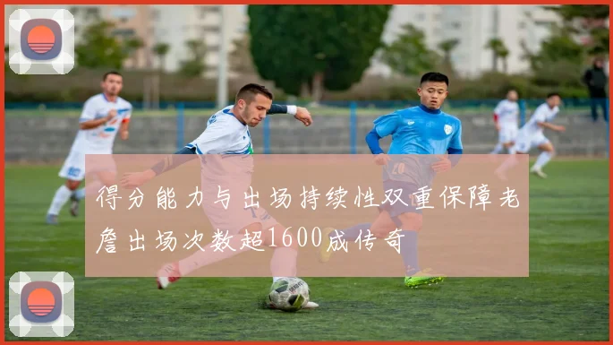 得分能力与出场持续性双重保障老詹出场次数超1600成传奇