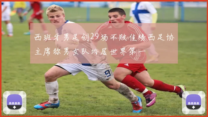 西班牙男足创29场不败佳绩西足协主席称男女队均居世界第一