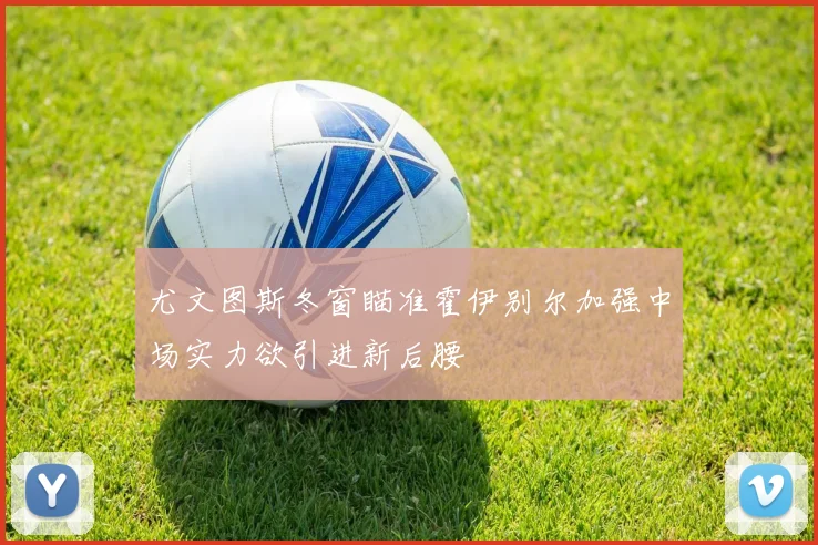 尤文图斯冬窗瞄准霍伊别尔加强中场实力欲引进新后腰