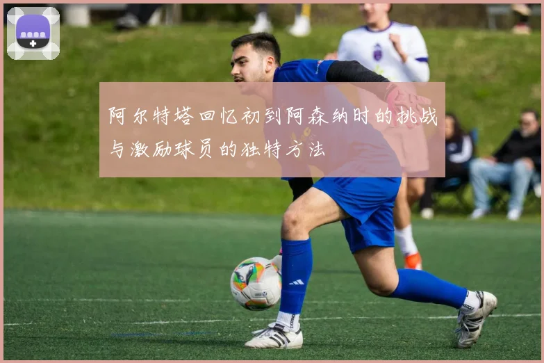 阿尔特塔回忆初到阿森纳时的挑战与激励球员的独特方法