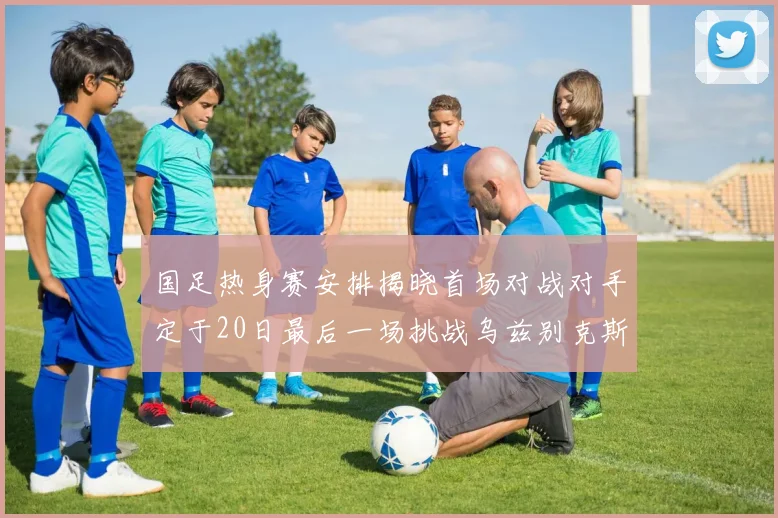 国足热身赛安排揭晓首场对战对手定于20日最后一场挑战乌兹别克斯坦