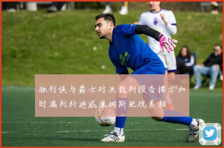 独行侠与爵士对决裁判报告揭示加时漏判科迪威廉姆斯犯规真相