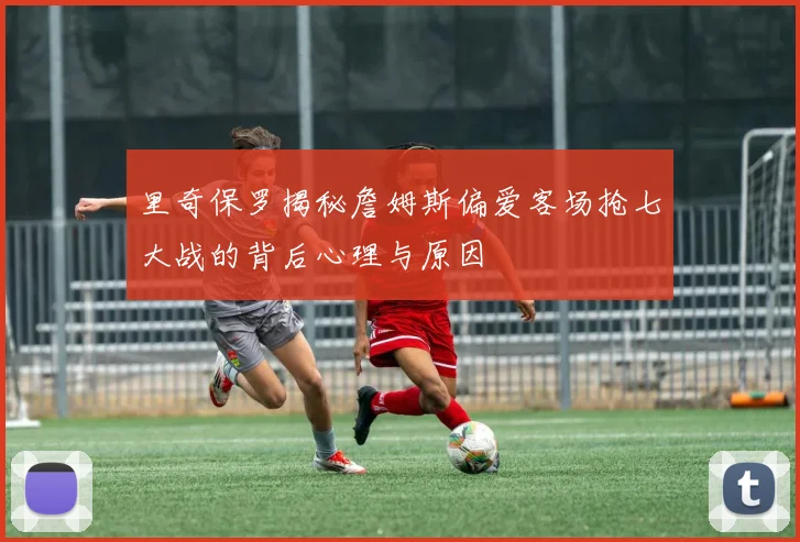 里奇保罗揭秘詹姆斯偏爱客场抢七大战的背后心理与原因