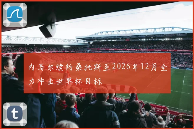内马尔续约桑托斯至2026年12月全力冲击世界杯目标