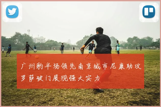 广州豹半场领先南京城市尼康助攻罗萨破门展现强大实力