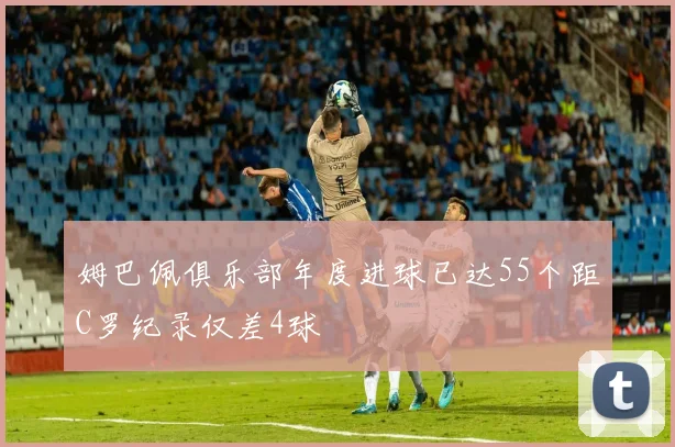 姆巴佩俱乐部年度进球已达55个距C罗纪录仅差4球