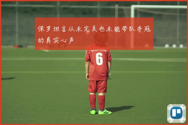 保罗坦言从未完美也未能带队夺冠的真实心声